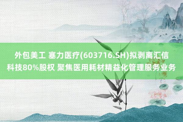 外包美工 塞力医疗(603716.SH)拟剥离汇信科技80%股权 聚焦医用耗材精益化管理服务业务