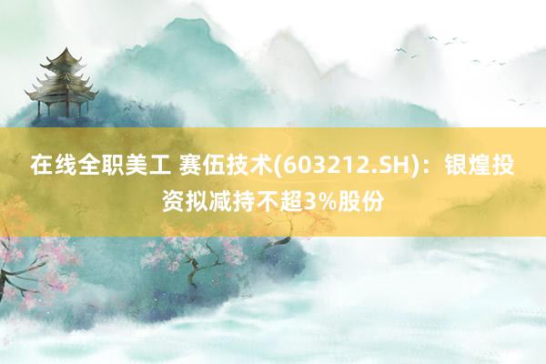 在线全职美工 赛伍技术(603212.SH)：银煌投资拟减持不超3%股份