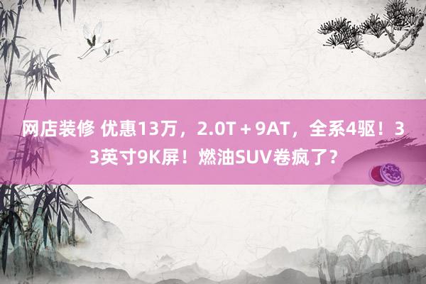 网店装修 优惠13万，2.0T＋9AT，全系4驱！33英寸9K屏！燃油SUV卷疯了？