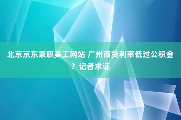 北京京东兼职美工网站 广州商贷利率低过公积金？记者求证