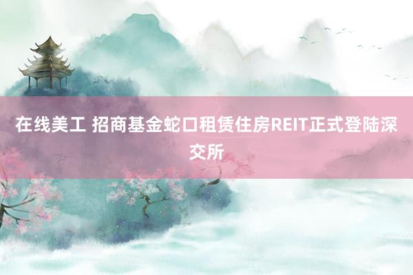 在线美工 招商基金蛇口租赁住房REIT正式登陆深交所