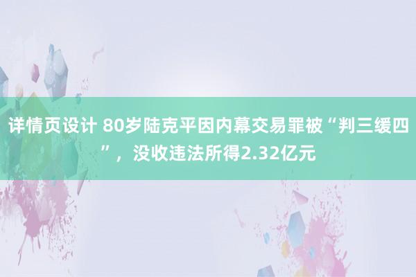 详情页设计 80岁陆克平因内幕交易罪被“判三缓四”，没收违法所得2.32亿元