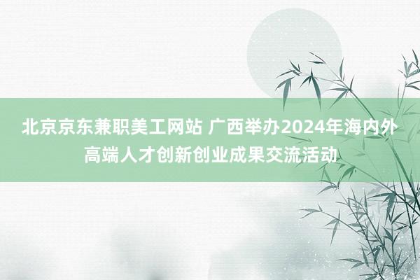 北京京东兼职美工网站 广西举办2024年海内外高端人才创新创业成果交流活动